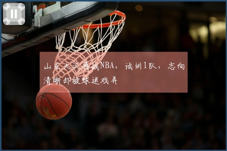 山东大汉再战NBA，试训1队，志向清晰却被球迷戏弄