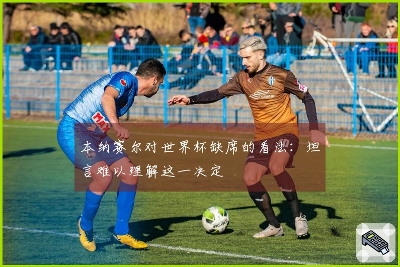 本纳赛尔对世界杯缺席的看法：坦言难以理解这一决定